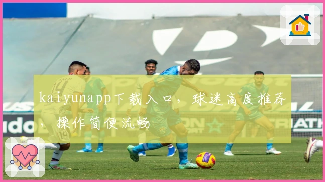 kaiyunapp下载入口，球迷高度推荐，操作简便流畅