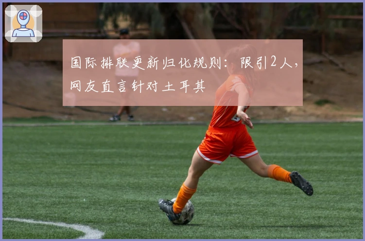 国际排联更新归化规则：限引2人，网友直言针对土耳其