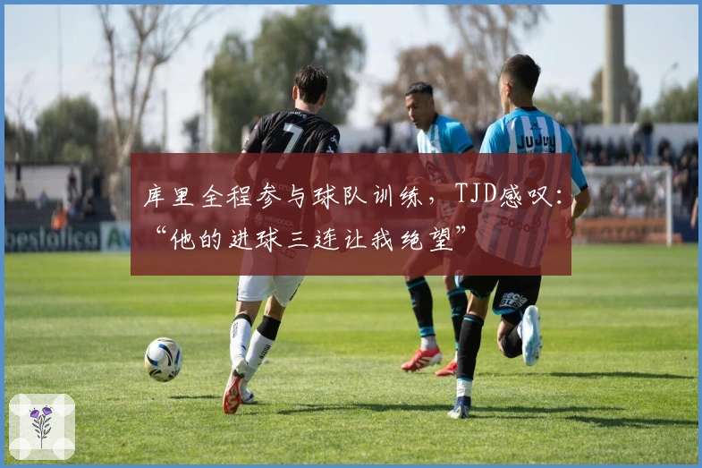 库里全程参与球队训练，TJD感叹：“他的进球三连让我绝望”