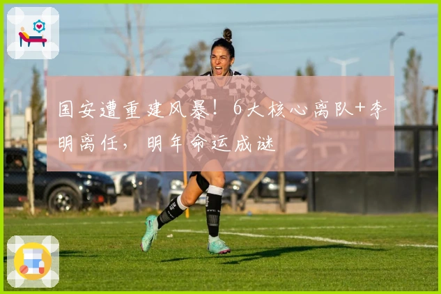 国安遭重建风暴！6大核心离队+李明离任，明年命运成谜