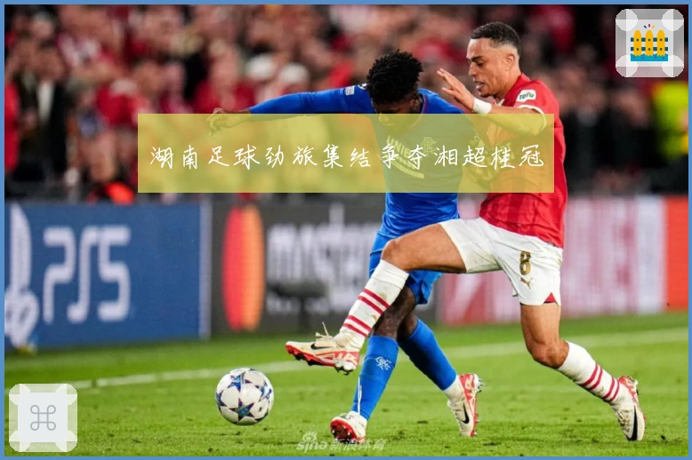 湖南足球劲旅集结争夺湘超桂冠