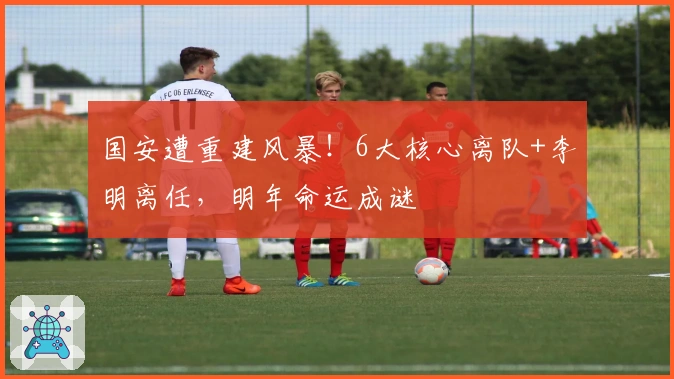 国安遭重建风暴！6大核心离队+李明离任，明年命运成谜