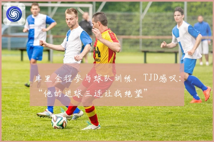 库里全程参与球队训练，TJD感叹：“他的进球三连让我绝望”