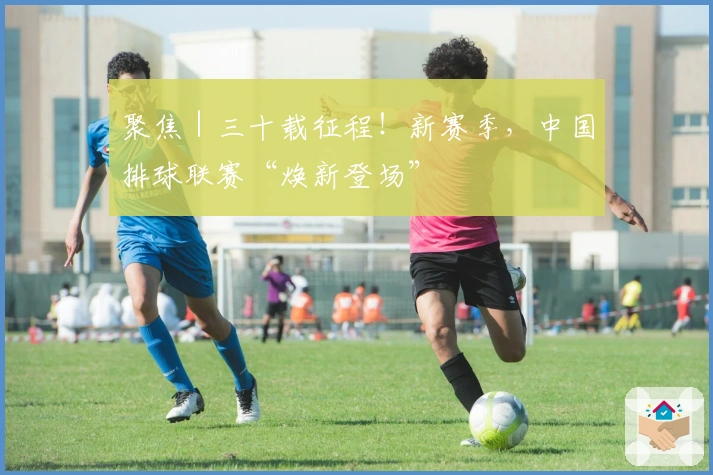 聚焦｜三十载征程！新赛季，中国排球联赛“焕新登场”